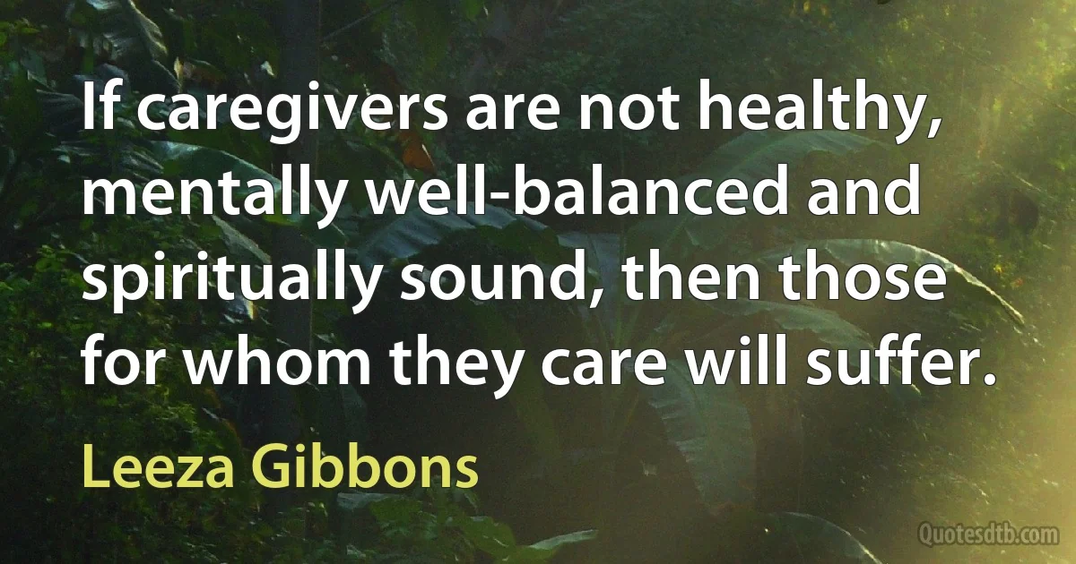 If caregivers are not healthy, mentally well-balanced and spiritually sound, then those for whom they care will suffer. (Leeza Gibbons)