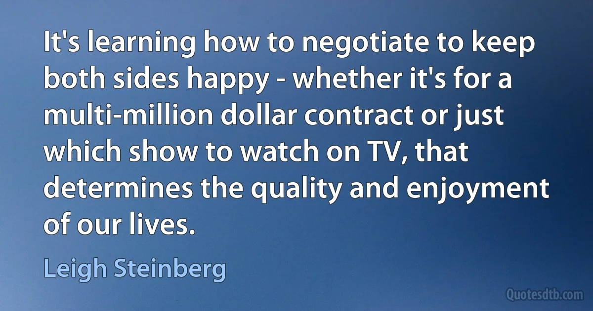 It's learning how to negotiate to keep both sides happy - whether it's for a multi-million dollar contract or just which show to watch on TV, that determines the quality and enjoyment of our lives. (Leigh Steinberg)