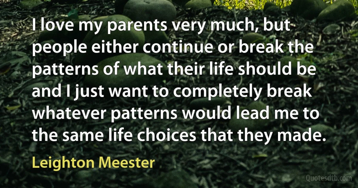 I love my parents very much, but people either continue or break the patterns of what their life should be and I just want to completely break whatever patterns would lead me to the same life choices that they made. (Leighton Meester)