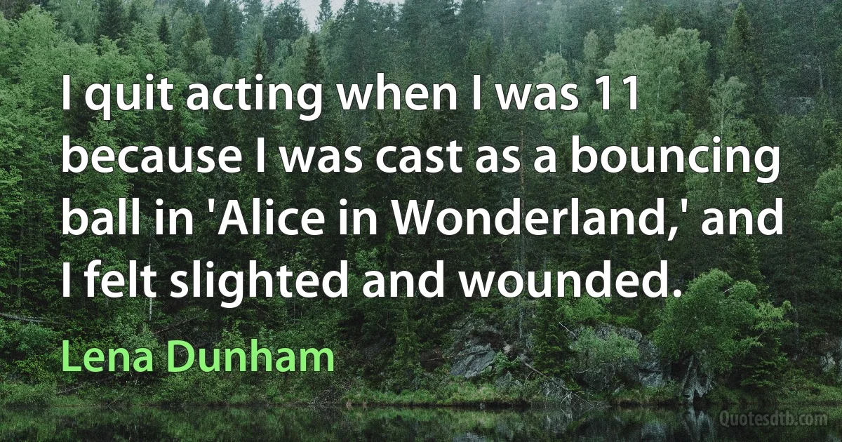 I quit acting when I was 11 because I was cast as a bouncing ball in 'Alice in Wonderland,' and I felt slighted and wounded. (Lena Dunham)