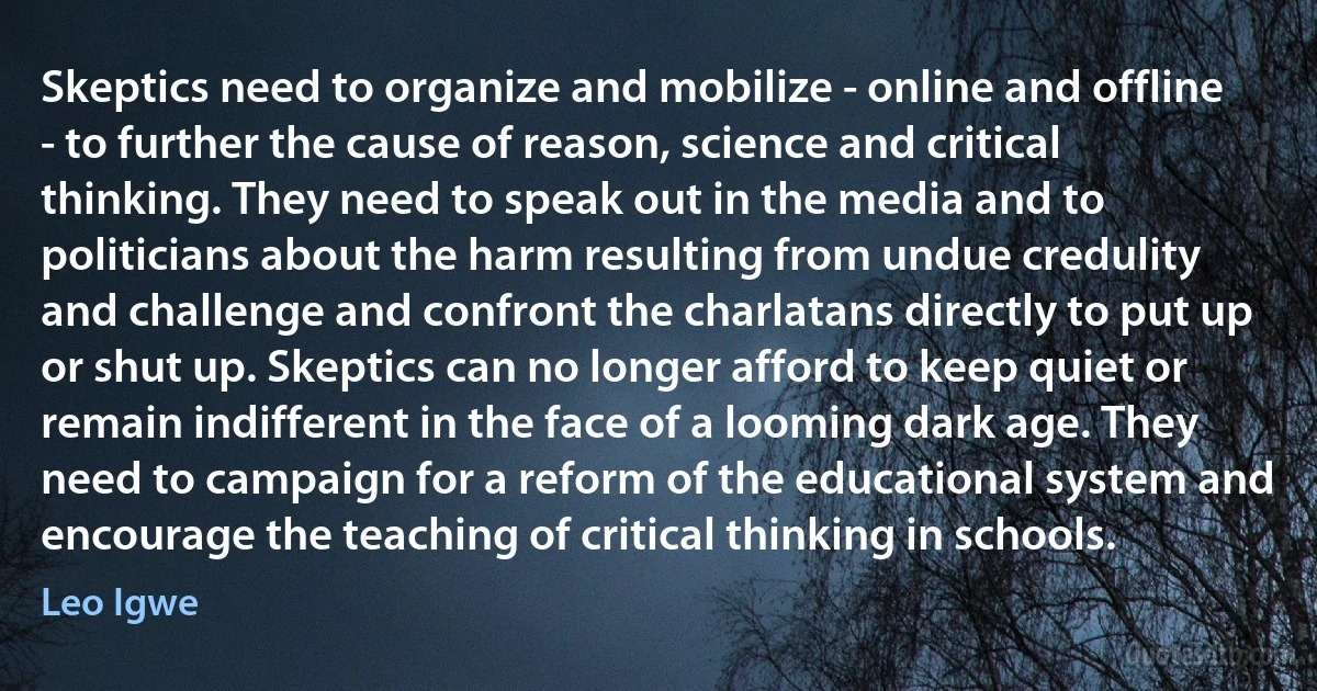 Skeptics need to organize and mobilize - online and offline - to further the cause of reason, science and critical thinking. They need to speak out in the media and to politicians about the harm resulting from undue credulity and challenge and confront the charlatans directly to put up or shut up. Skeptics can no longer afford to keep quiet or remain indifferent in the face of a looming dark age. They need to campaign for a reform of the educational system and encourage the teaching of critical thinking in schools. (Leo Igwe)