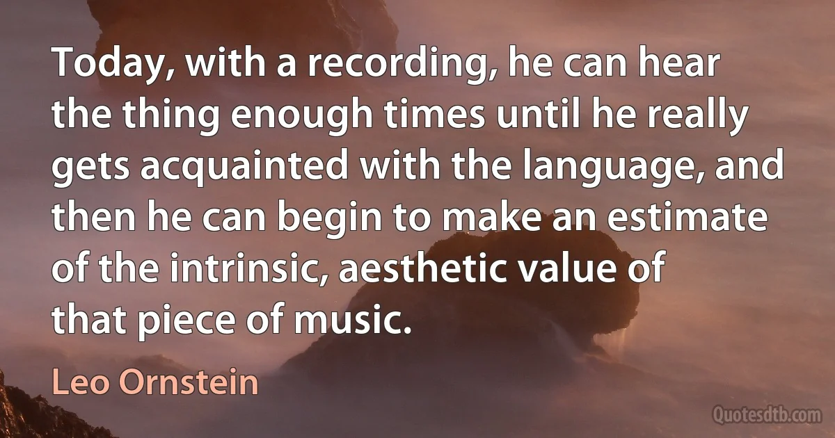 Today, with a recording, he can hear the thing enough times until he really gets acquainted with the language, and then he can begin to make an estimate of the intrinsic, aesthetic value of that piece of music. (Leo Ornstein)