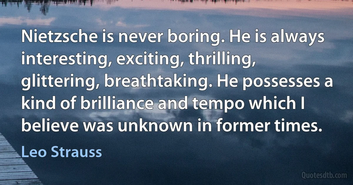 Nietzsche is never boring. He is always interesting, exciting, thrilling, glittering, breathtaking. He possesses a kind of brilliance and tempo which I believe was unknown in former times. (Leo Strauss)