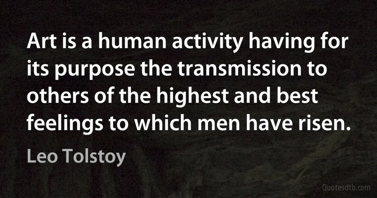 Art is a human activity having for its purpose the transmission to others of the highest and best feelings to which men have risen. (Leo Tolstoy)