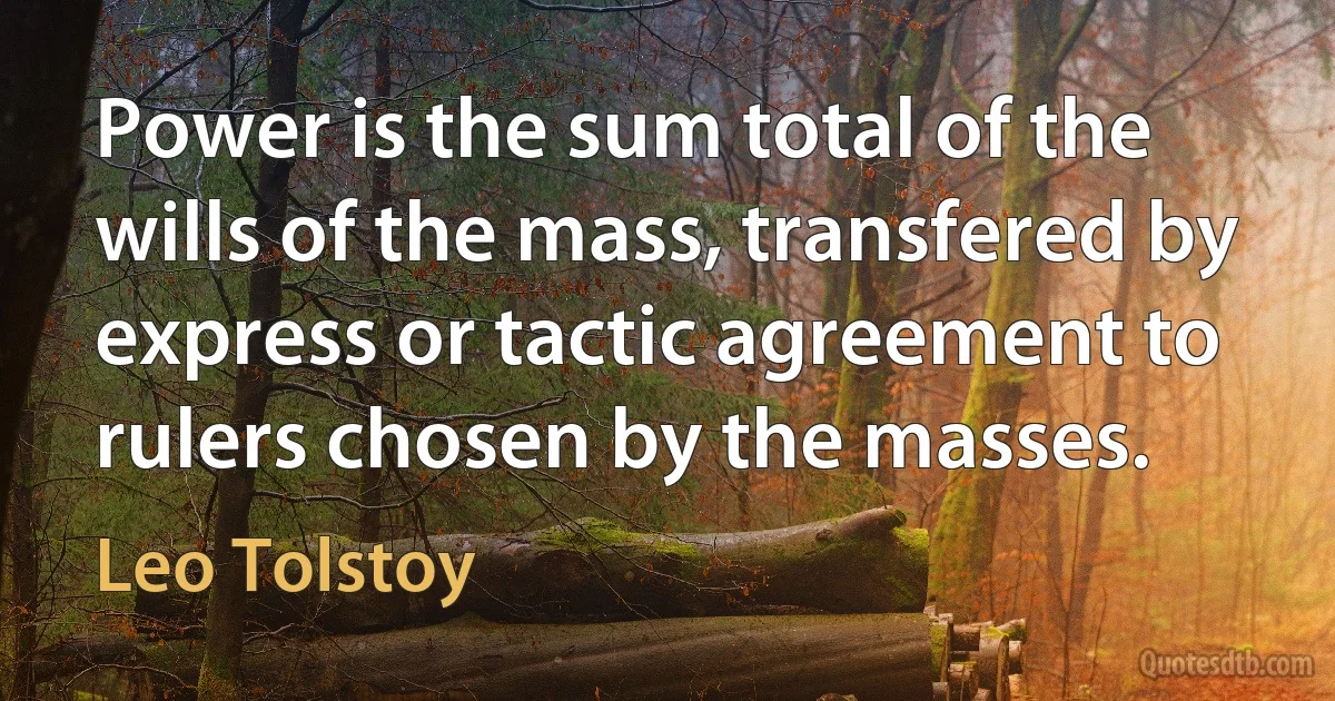 Power is the sum total of the wills of the mass, transfered by express or tactic agreement to rulers chosen by the masses. (Leo Tolstoy)