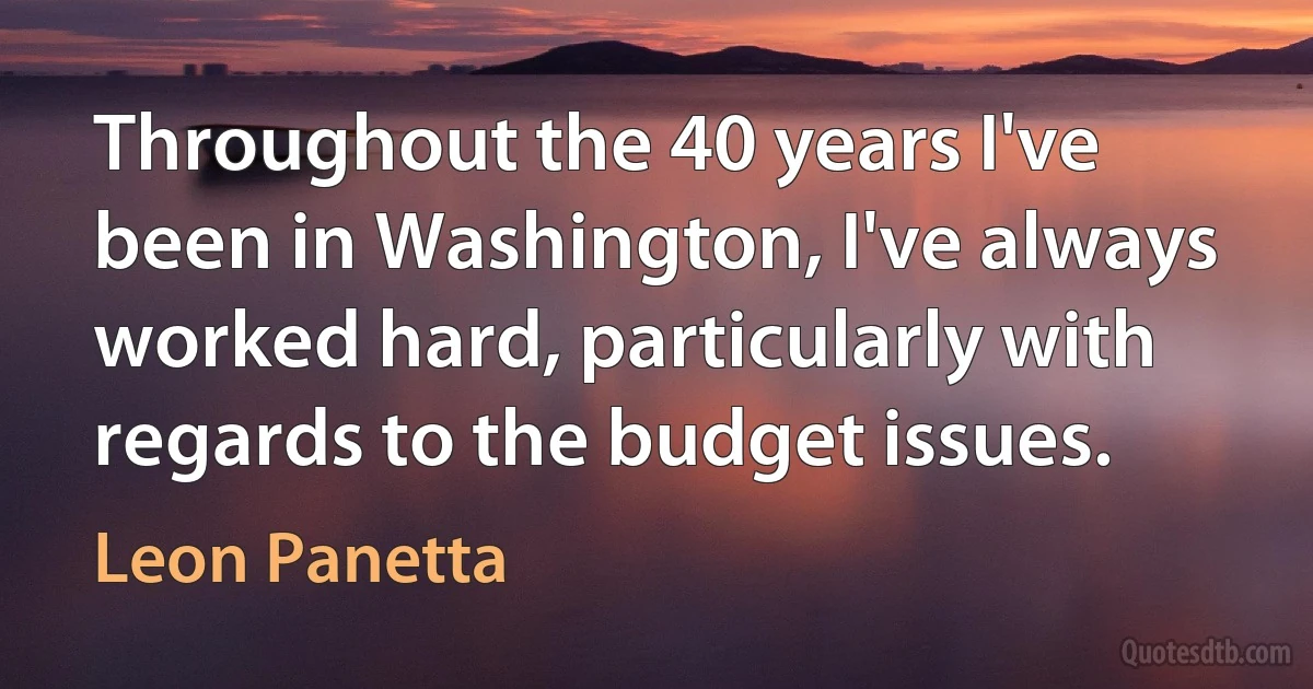 Throughout the 40 years I've been in Washington, I've always worked hard, particularly with regards to the budget issues. (Leon Panetta)