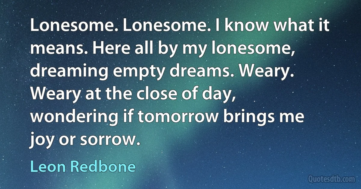 Lonesome. Lonesome. I know what it means. Here all by my lonesome, dreaming empty dreams. Weary. Weary at the close of day, wondering if tomorrow brings me joy or sorrow. (Leon Redbone)