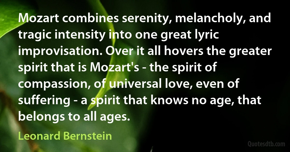 Mozart combines serenity, melancholy, and tragic intensity into one great lyric improvisation. Over it all hovers the greater spirit that is Mozart's - the spirit of compassion, of universal love, even of suffering - a spirit that knows no age, that belongs to all ages. (Leonard Bernstein)