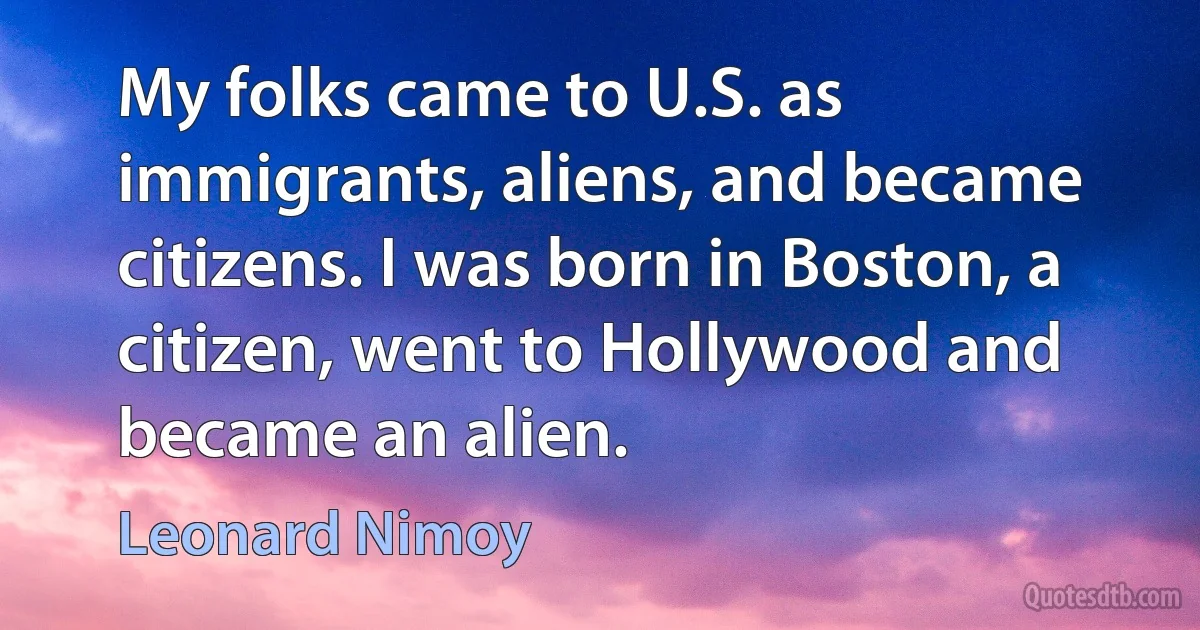 My folks came to U.S. as immigrants, aliens, and became citizens. I was born in Boston, a citizen, went to Hollywood and became an alien. (Leonard Nimoy)