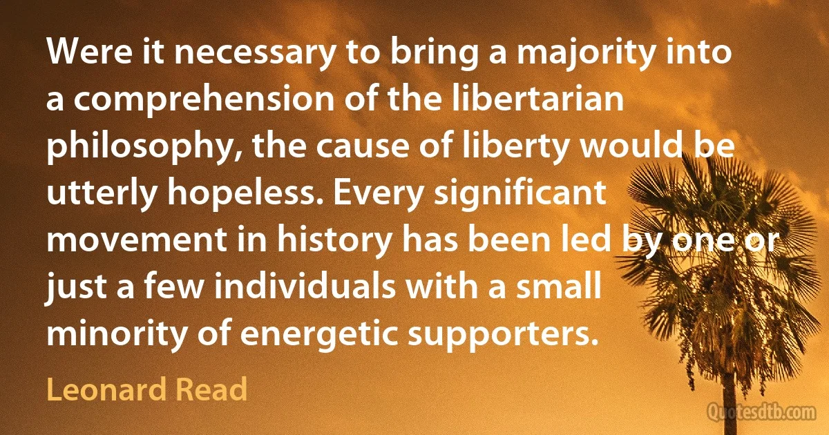 Were it necessary to bring a majority into a comprehension of the libertarian philosophy, the cause of liberty would be utterly hopeless. Every significant movement in history has been led by one or just a few individuals with a small minority of energetic supporters. (Leonard Read)