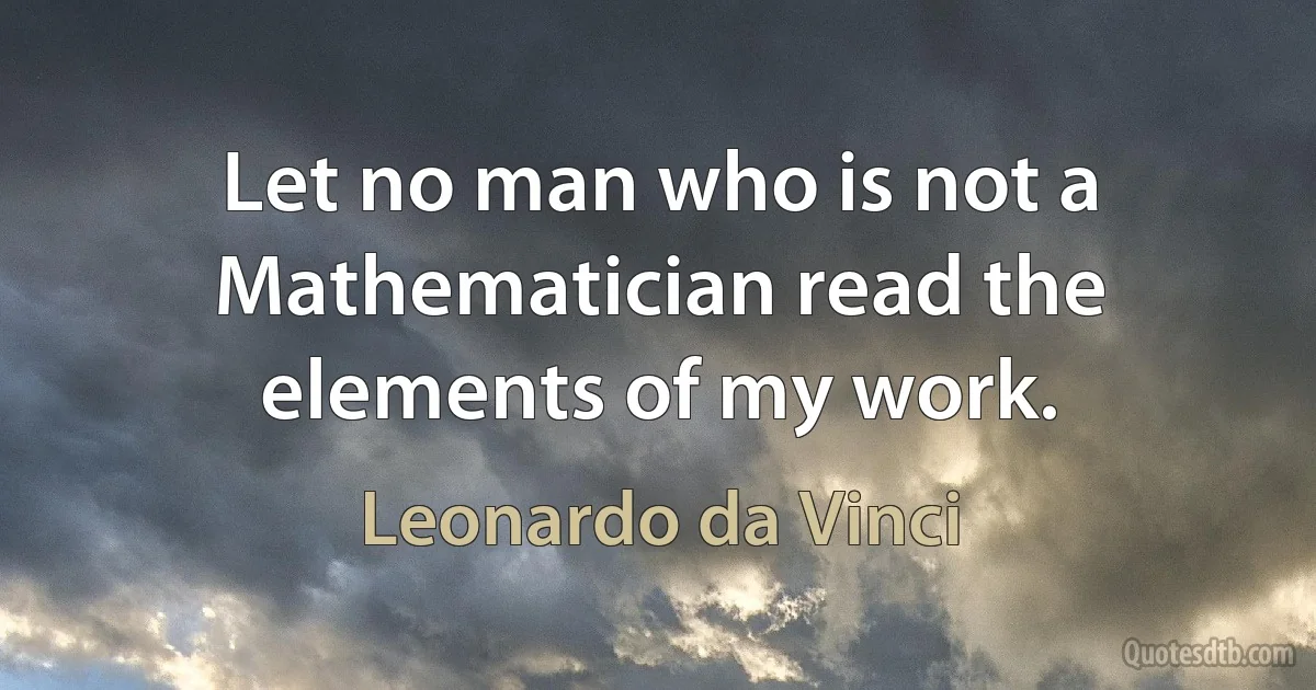 Let no man who is not a Mathematician read the elements of my work. (Leonardo da Vinci)