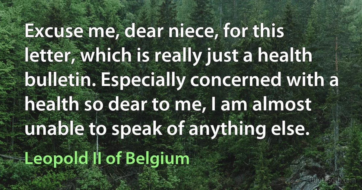 Excuse me, dear niece, for this letter, which is really just a health bulletin. Especially concerned with a health so dear to me, I am almost unable to speak of anything else. (Leopold II of Belgium)