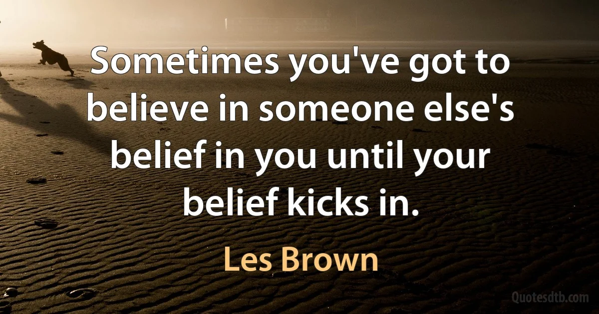 Sometimes you've got to believe in someone else's belief in you until your belief kicks in. (Les Brown)