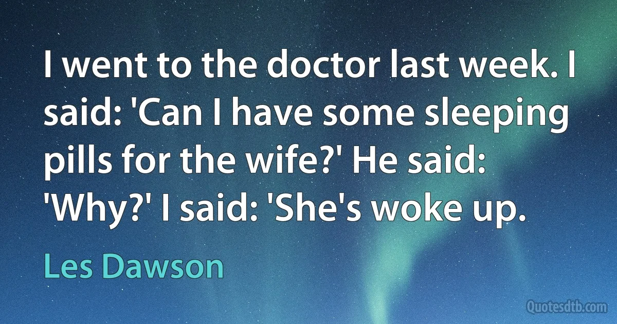 I went to the doctor last week. I said: 'Can I have some sleeping pills for the wife?' He said: 'Why?' I said: 'She's woke up. (Les Dawson)