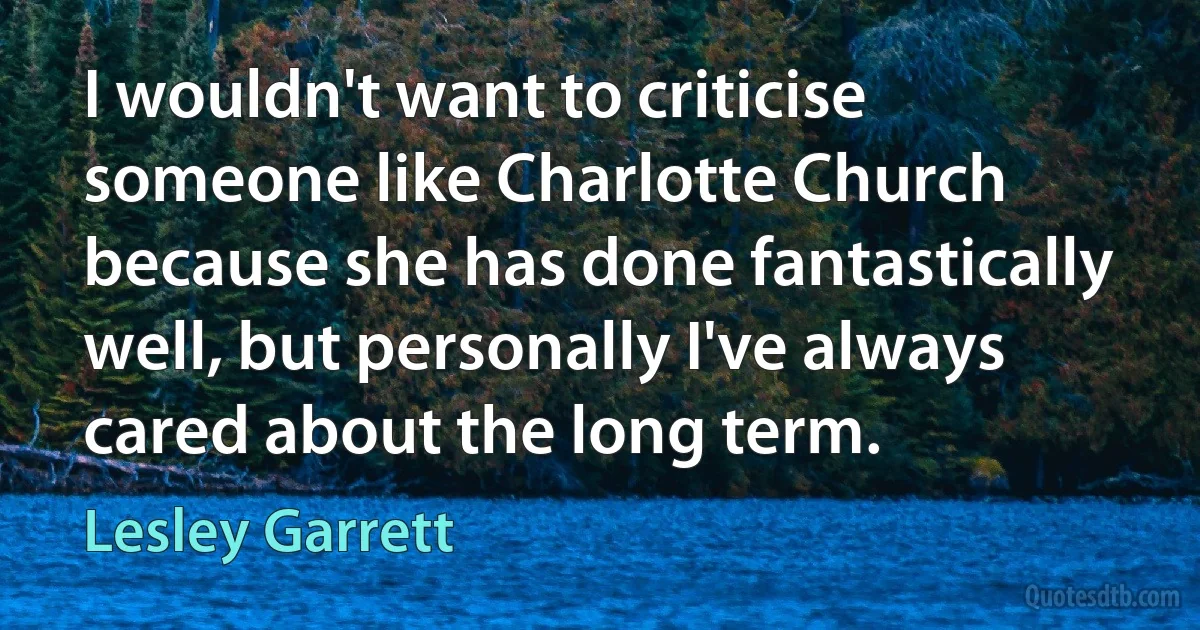 I wouldn't want to criticise someone like Charlotte Church because she has done fantastically well, but personally I've always cared about the long term. (Lesley Garrett)