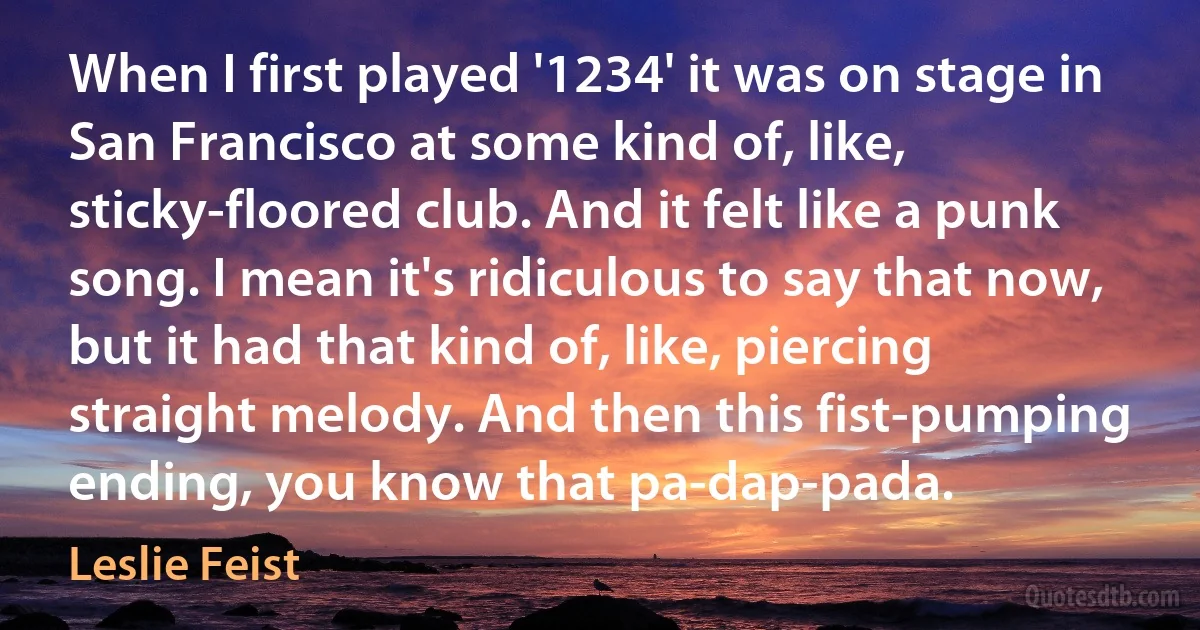 When I first played '1234' it was on stage in San Francisco at some kind of, like, sticky-floored club. And it felt like a punk song. I mean it's ridiculous to say that now, but it had that kind of, like, piercing straight melody. And then this fist-pumping ending, you know that pa-dap-pada. (Leslie Feist)