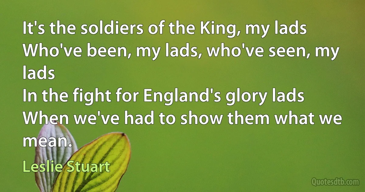 It's the soldiers of the King, my lads
Who've been, my lads, who've seen, my lads
In the fight for England's glory lads
When we've had to show them what we mean. (Leslie Stuart)