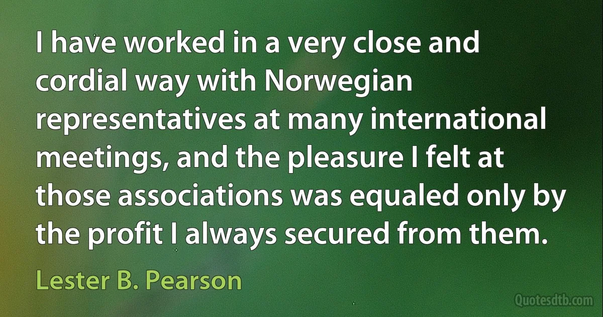 I have worked in a very close and cordial way with Norwegian representatives at many international meetings, and the pleasure I felt at those associations was equaled only by the profit I always secured from them. (Lester B. Pearson)