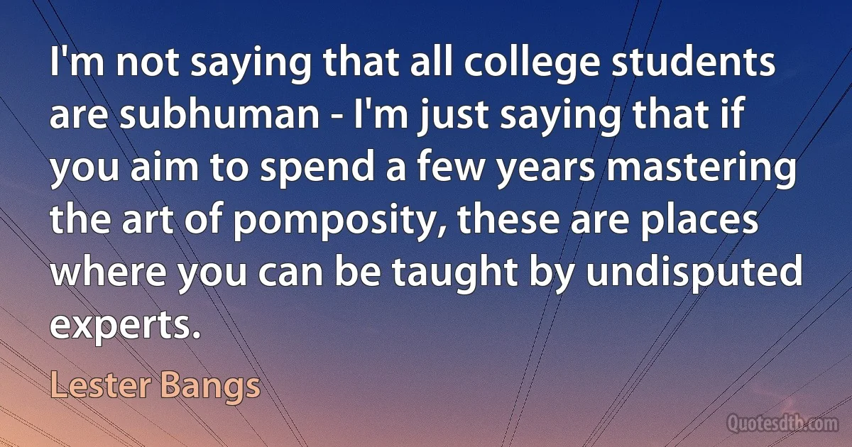 I'm not saying that all college students are subhuman - I'm just saying that if you aim to spend a few years mastering the art of pomposity, these are places where you can be taught by undisputed experts. (Lester Bangs)