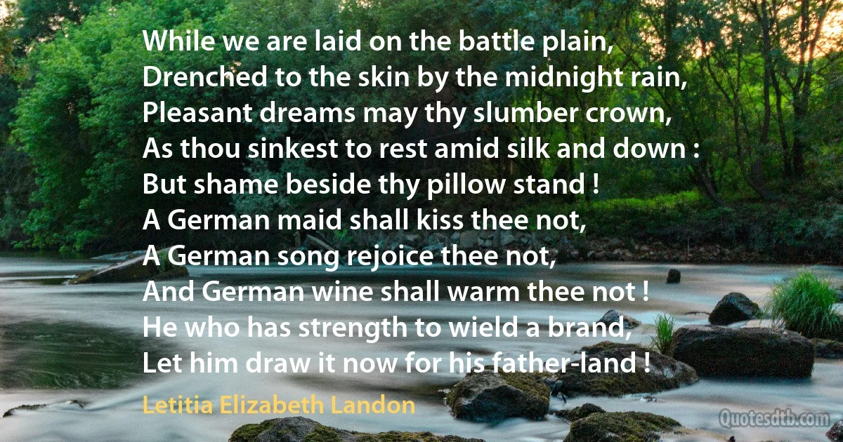 While we are laid on the battle plain,
Drenched to the skin by the midnight rain,
Pleasant dreams may thy slumber crown,
As thou sinkest to rest amid silk and down :
But shame beside thy pillow stand !
A German maid shall kiss thee not,
A German song rejoice thee not,
And German wine shall warm thee not !
He who has strength to wield a brand,
Let him draw it now for his father-land ! (Letitia Elizabeth Landon)