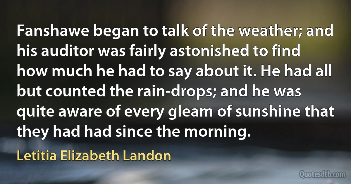 Fanshawe began to talk of the weather; and his auditor was fairly astonished to find how much he had to say about it. He had all but counted the rain-drops; and he was quite aware of every gleam of sunshine that they had had since the morning. (Letitia Elizabeth Landon)