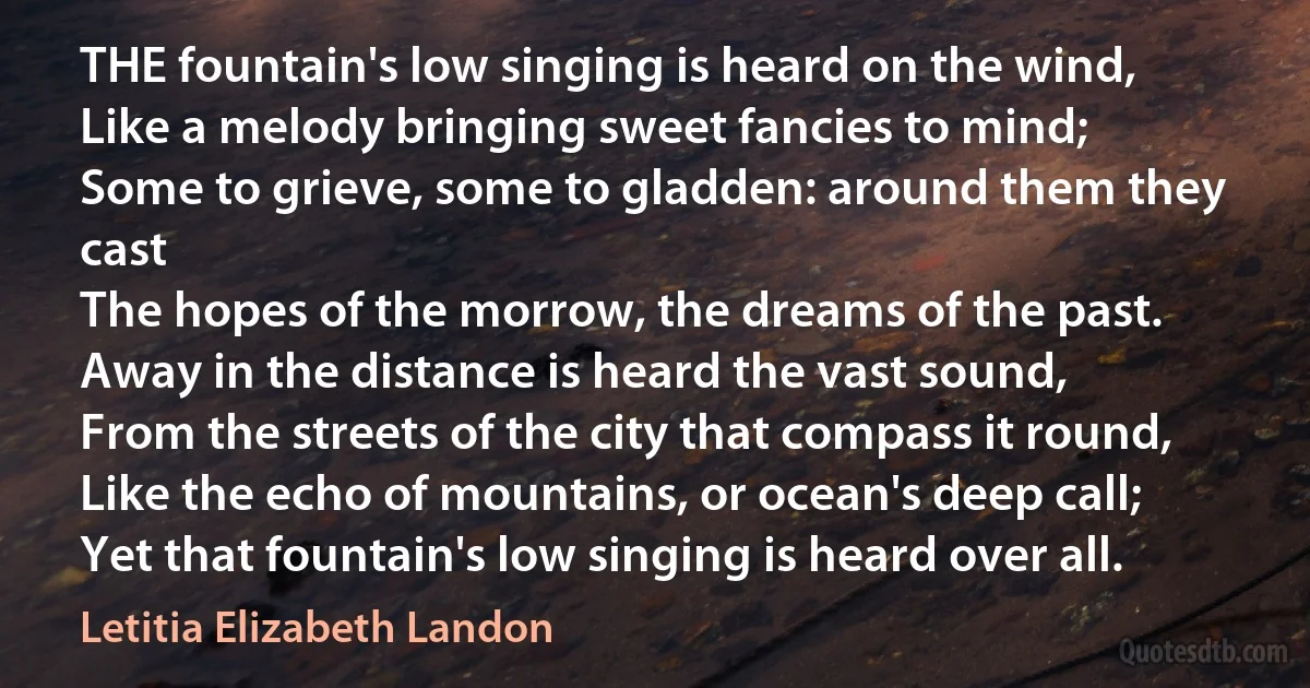 THE fountain's low singing is heard on the wind,
Like a melody bringing sweet fancies to mind;
Some to grieve, some to gladden: around them they cast
The hopes of the morrow, the dreams of the past.
Away in the distance is heard the vast sound,
From the streets of the city that compass it round,
Like the echo of mountains, or ocean's deep call;
Yet that fountain's low singing is heard over all. (Letitia Elizabeth Landon)