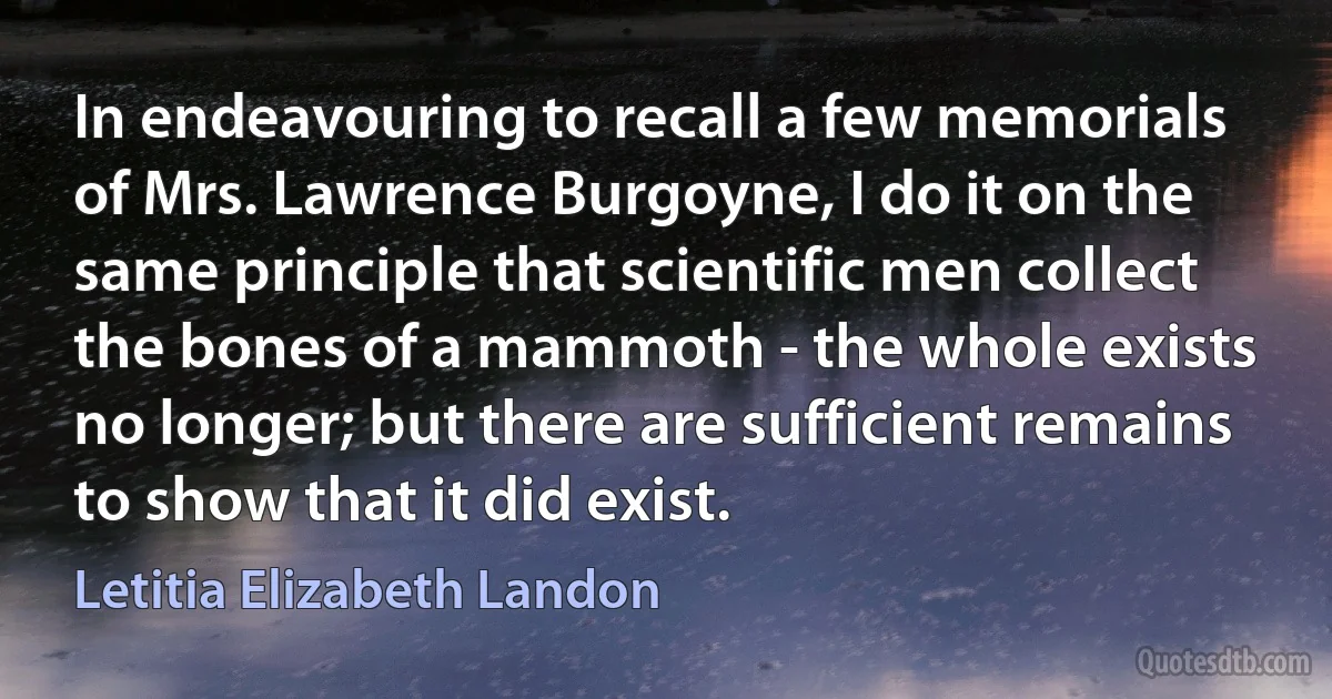 In endeavouring to recall a few memorials of Mrs. Lawrence Burgoyne, I do it on the same principle that scientific men collect the bones of a mammoth - the whole exists no longer; but there are sufficient remains to show that it did exist. (Letitia Elizabeth Landon)