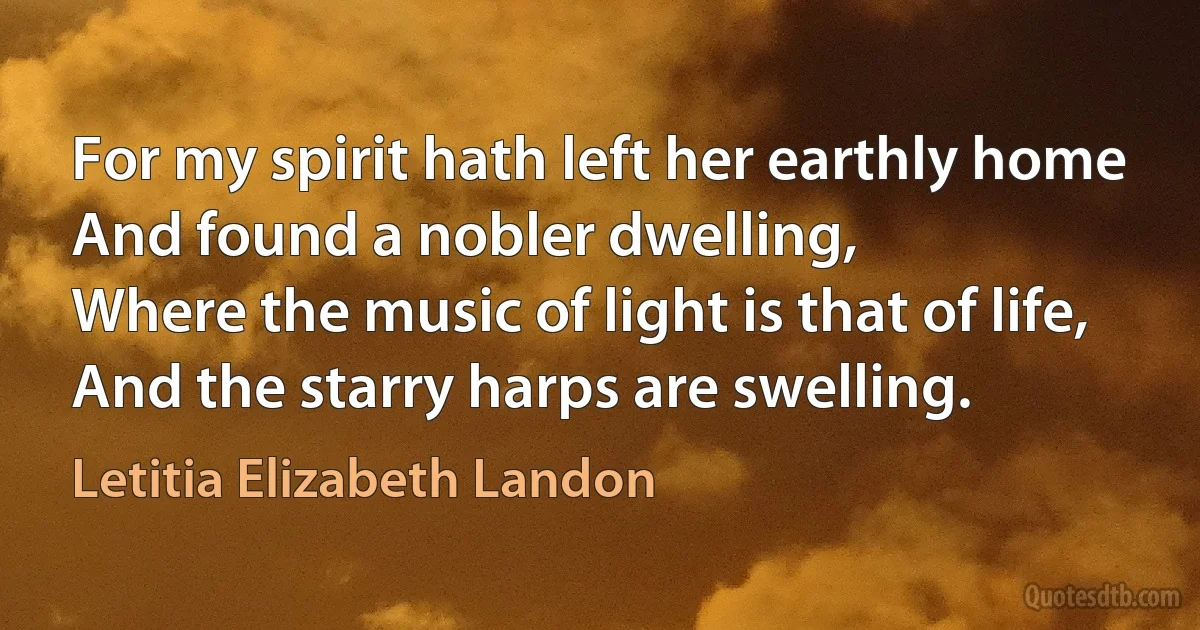 For my spirit hath left her earthly home
And found a nobler dwelling,
Where the music of light is that of life,
And the starry harps are swelling. (Letitia Elizabeth Landon)