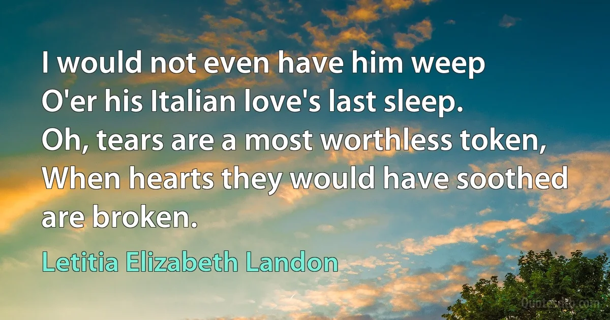 I would not even have him weep
O'er his Italian love's last sleep.
Oh, tears are a most worthless token,
When hearts they would have soothed are broken. (Letitia Elizabeth Landon)