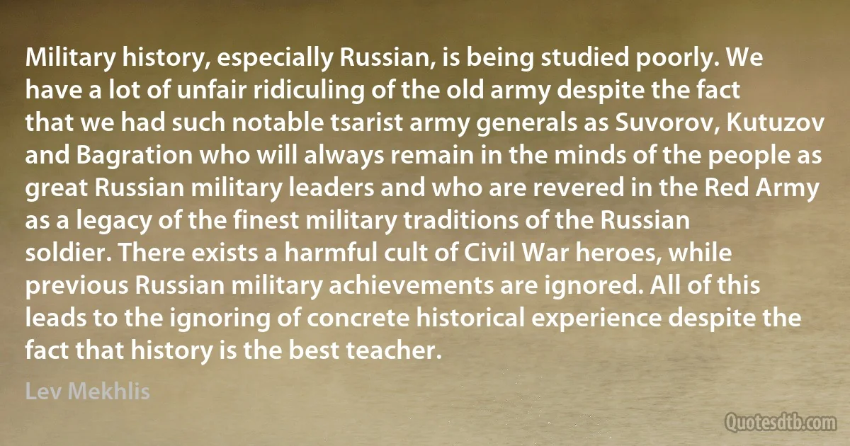 Military history, especially Russian, is being studied poorly. We have a lot of unfair ridiculing of the old army despite the fact that we had such notable tsarist army generals as Suvorov, Kutuzov and Bagration who will always remain in the minds of the people as great Russian military leaders and who are revered in the Red Army as a legacy of the finest military traditions of the Russian soldier. There exists a harmful cult of Civil War heroes, while previous Russian military achievements are ignored. All of this leads to the ignoring of concrete historical experience despite the fact that history is the best teacher. (Lev Mekhlis)