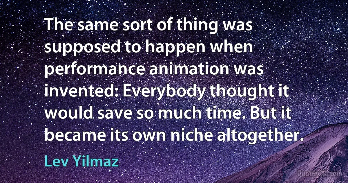 The same sort of thing was supposed to happen when performance animation was invented: Everybody thought it would save so much time. But it became its own niche altogether. (Lev Yilmaz)