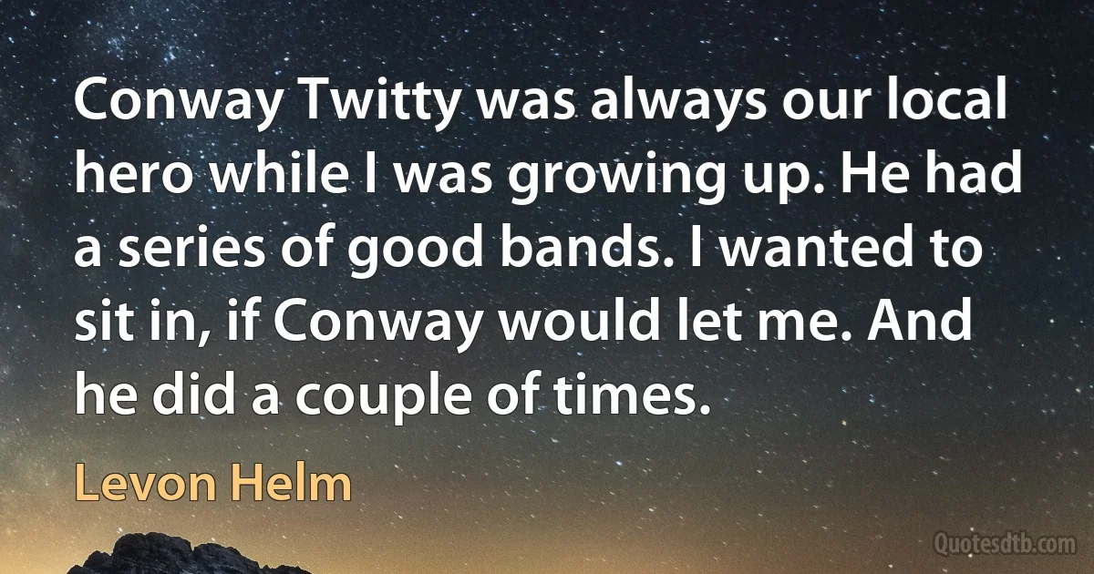 Conway Twitty was always our local hero while I was growing up. He had a series of good bands. I wanted to sit in, if Conway would let me. And he did a couple of times. (Levon Helm)