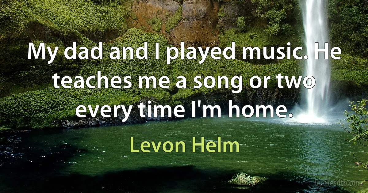 My dad and I played music. He teaches me a song or two every time I'm home. (Levon Helm)