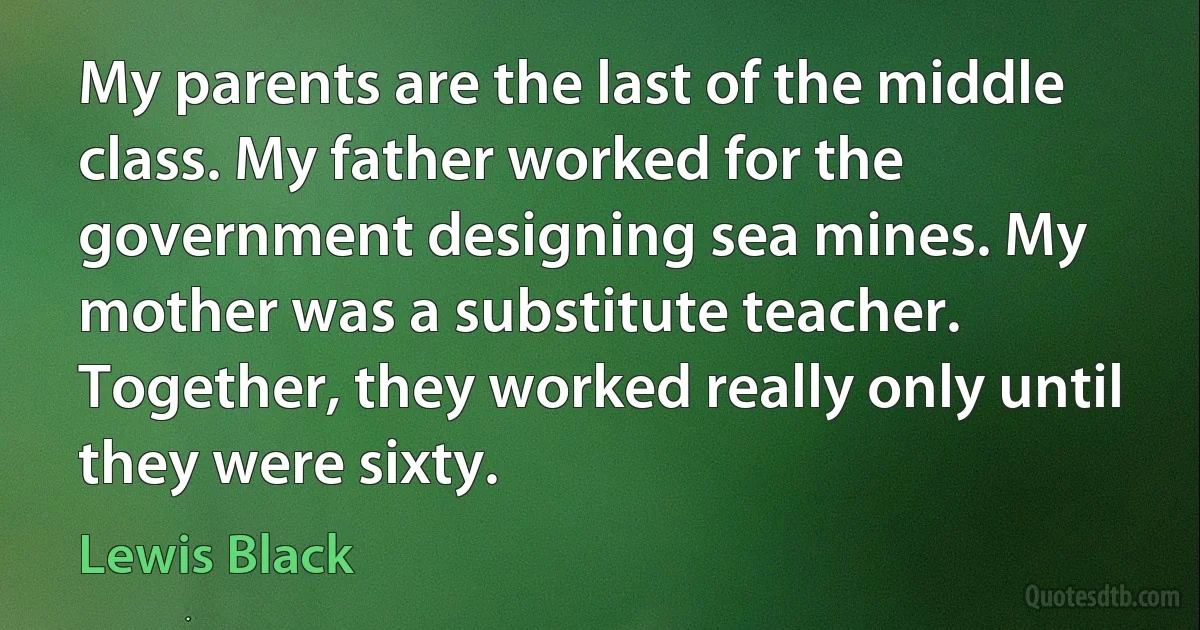 My parents are the last of the middle class. My father worked for the government designing sea mines. My mother was a substitute teacher. Together, they worked really only until they were sixty. (Lewis Black)