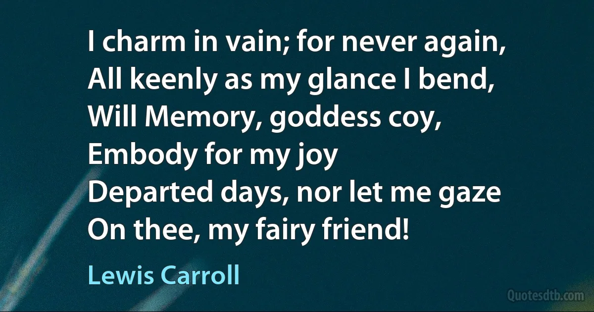 I charm in vain; for never again,
All keenly as my glance I bend,
Will Memory, goddess coy,
Embody for my joy
Departed days, nor let me gaze
On thee, my fairy friend! (Lewis Carroll)