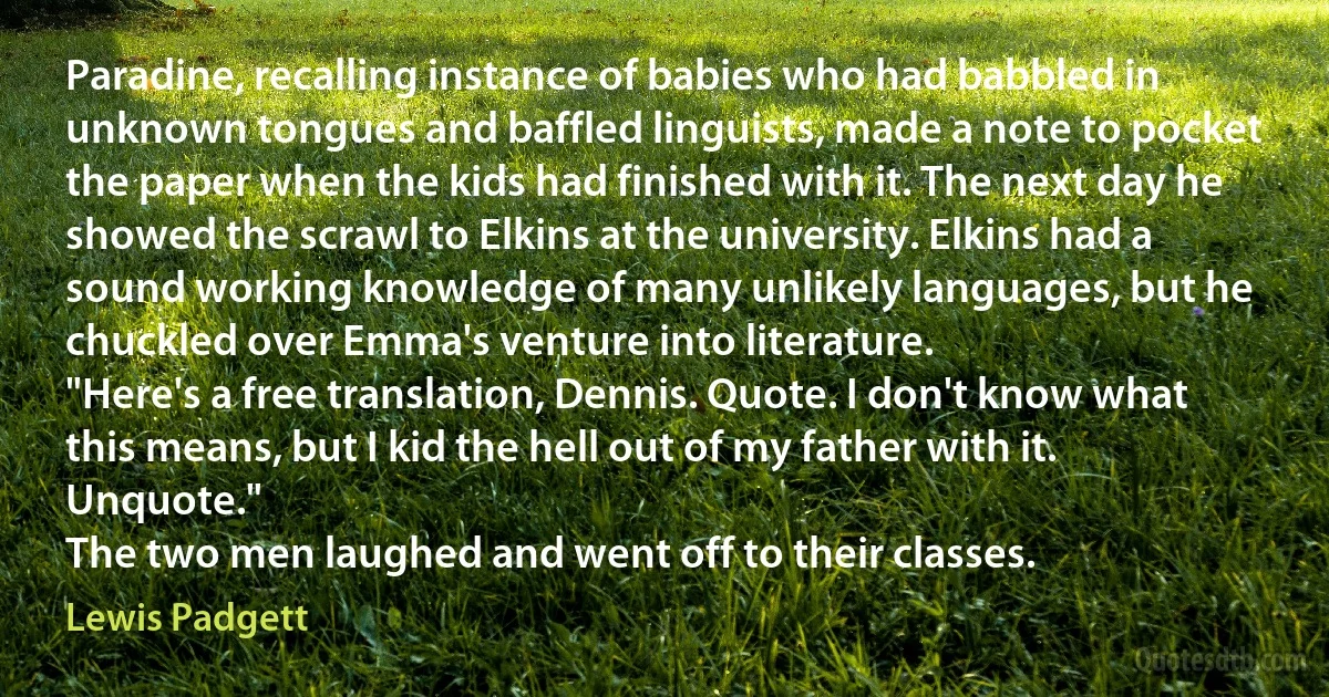 Paradine, recalling instance of babies who had babbled in unknown tongues and baffled linguists, made a note to pocket the paper when the kids had finished with it. The next day he showed the scrawl to Elkins at the university. Elkins had a sound working knowledge of many unlikely languages, but he chuckled over Emma's venture into literature.
"Here's a free translation, Dennis. Quote. I don't know what this means, but I kid the hell out of my father with it. Unquote."
The two men laughed and went off to their classes. (Lewis Padgett)