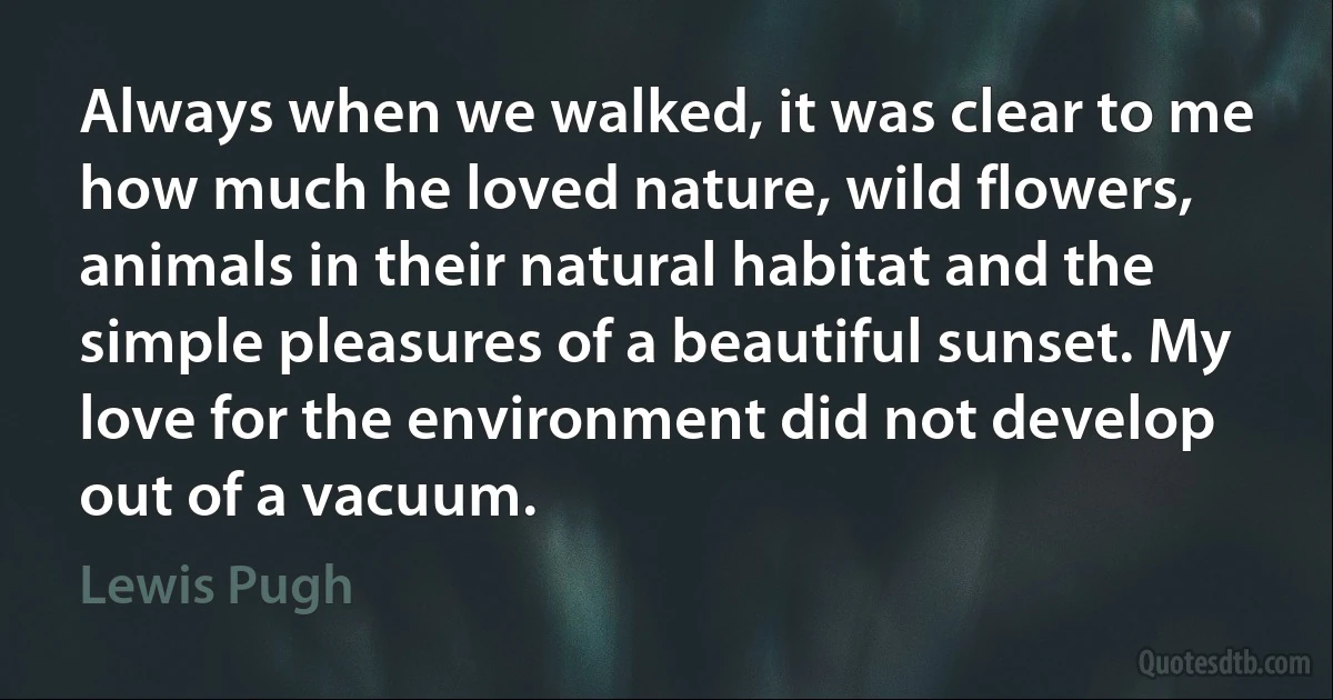 Always when we walked, it was clear to me how much he loved nature, wild flowers, animals in their natural habitat and the simple pleasures of a beautiful sunset. My love for the environment did not develop out of a vacuum. (Lewis Pugh)