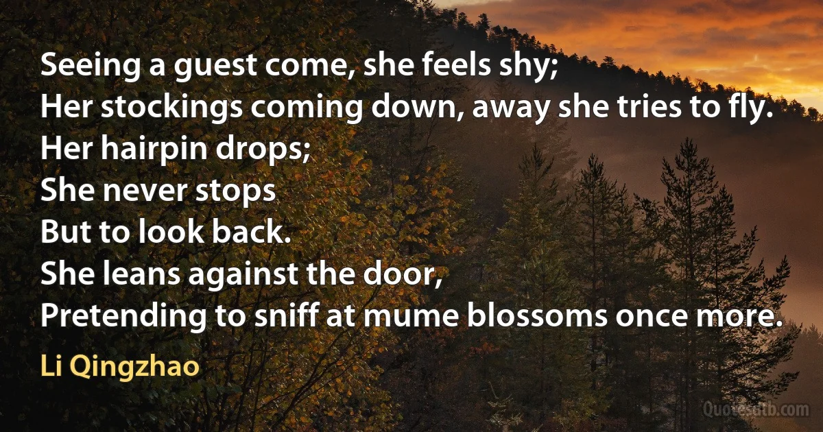 Seeing a guest come, she feels shy;
Her stockings coming down, away she tries to fly.
Her hairpin drops;
She never stops
But to look back.
She leans against the door,
Pretending to sniff at mume blossoms once more. (Li Qingzhao)