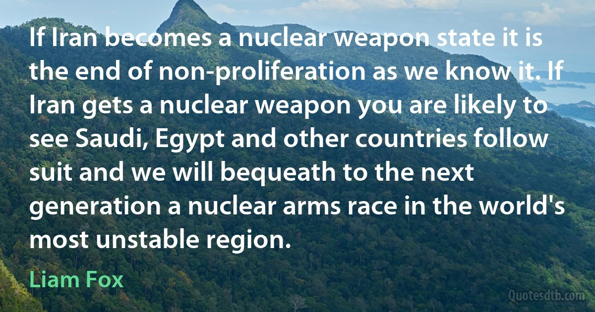 If Iran becomes a nuclear weapon state it is the end of non-proliferation as we know it. If Iran gets a nuclear weapon you are likely to see Saudi, Egypt and other countries follow suit and we will bequeath to the next generation a nuclear arms race in the world's most unstable region. (Liam Fox)