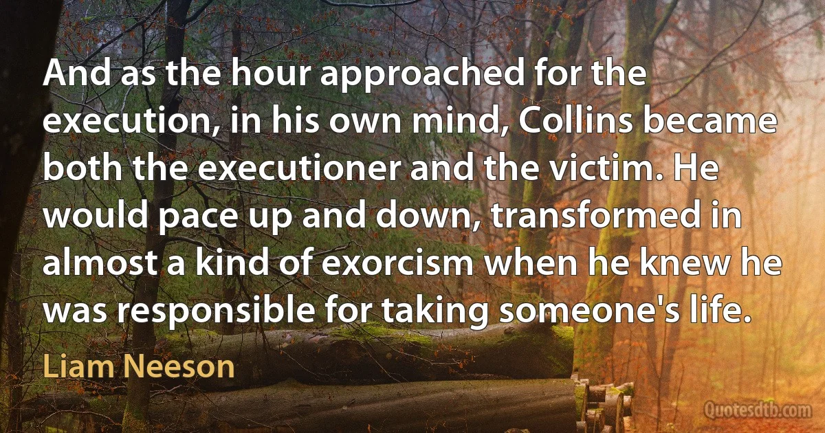 And as the hour approached for the execution, in his own mind, Collins became both the executioner and the victim. He would pace up and down, transformed in almost a kind of exorcism when he knew he was responsible for taking someone's life. (Liam Neeson)