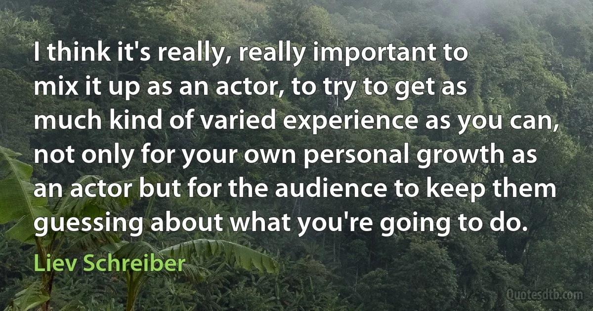 I think it's really, really important to mix it up as an actor, to try to get as much kind of varied experience as you can, not only for your own personal growth as an actor but for the audience to keep them guessing about what you're going to do. (Liev Schreiber)