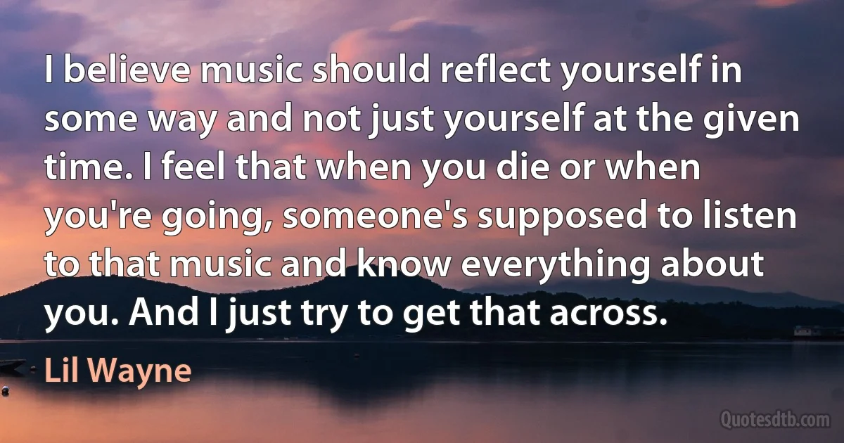 I believe music should reflect yourself in some way and not just yourself at the given time. I feel that when you die or when you're going, someone's supposed to listen to that music and know everything about you. And I just try to get that across. (Lil Wayne)