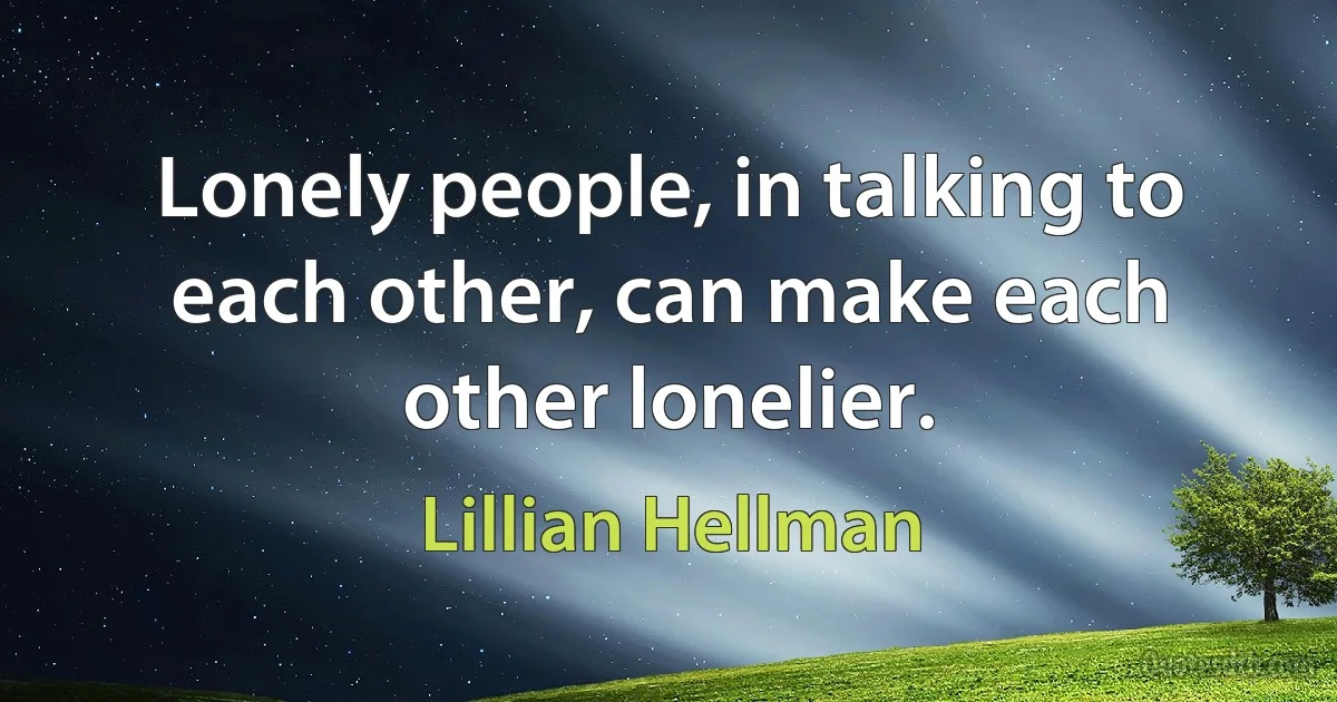 Lonely people, in talking to each other, can make each other lonelier. (Lillian Hellman)