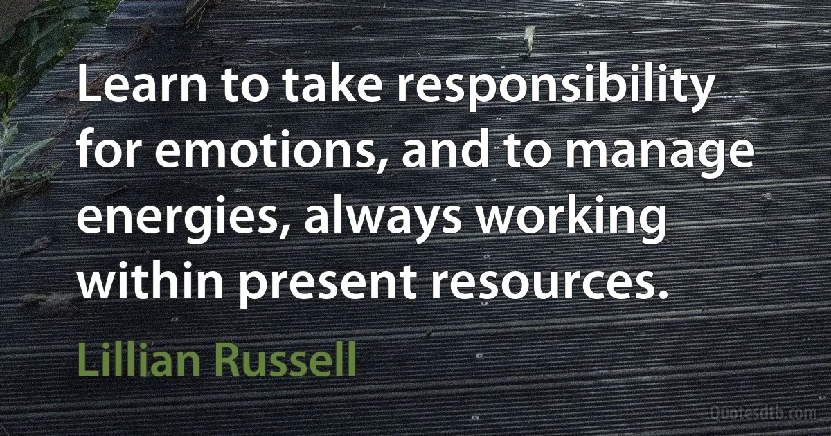 Learn to take responsibility for emotions, and to manage energies, always working within present resources. (Lillian Russell)