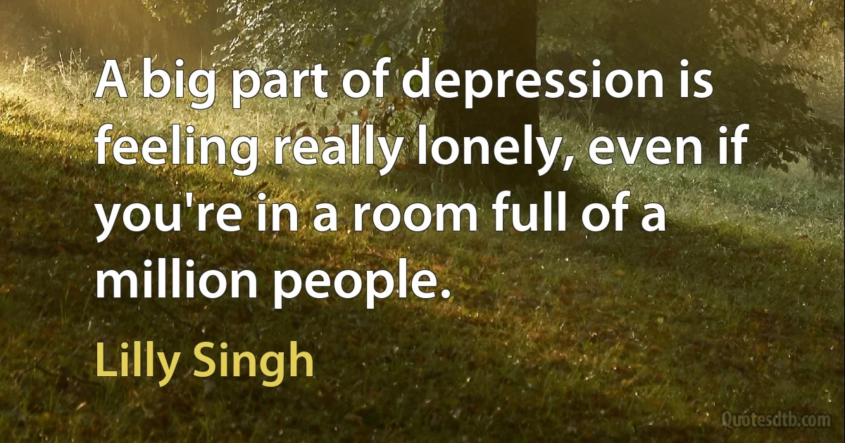 A big part of depression is feeling really lonely, even if you're in a room full of a million people. (Lilly Singh)