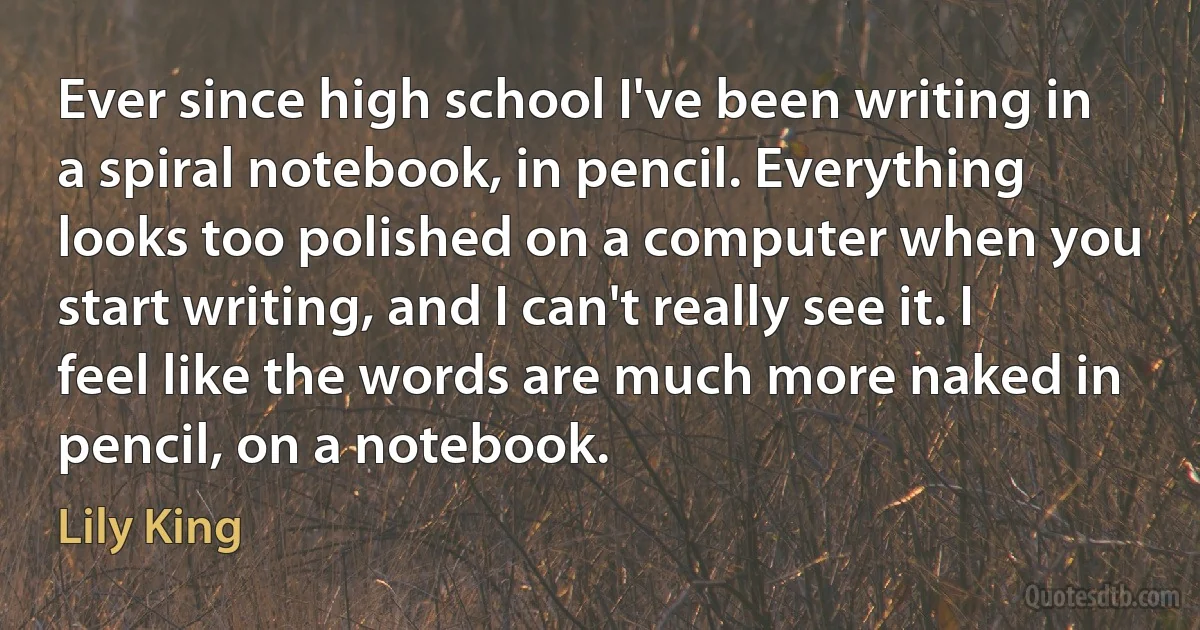 Ever since high school I've been writing in a spiral notebook, in pencil. Everything looks too polished on a computer when you start writing, and I can't really see it. I feel like the words are much more naked in pencil, on a notebook. (Lily King)