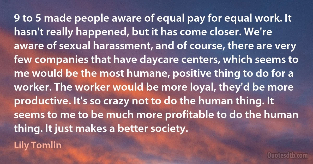 9 to 5 made people aware of equal pay for equal work. It hasn't really happened, but it has come closer. We're aware of sexual harassment, and of course, there are very few companies that have daycare centers, which seems to me would be the most humane, positive thing to do for a worker. The worker would be more loyal, they'd be more productive. It's so crazy not to do the human thing. It seems to me to be much more profitable to do the human thing. It just makes a better society. (Lily Tomlin)