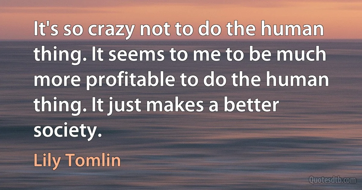 It's so crazy not to do the human thing. It seems to me to be much more profitable to do the human thing. It just makes a better society. (Lily Tomlin)