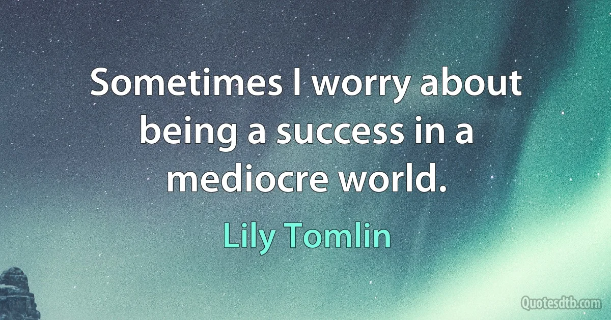 Sometimes I worry about being a success in a mediocre world. (Lily Tomlin)