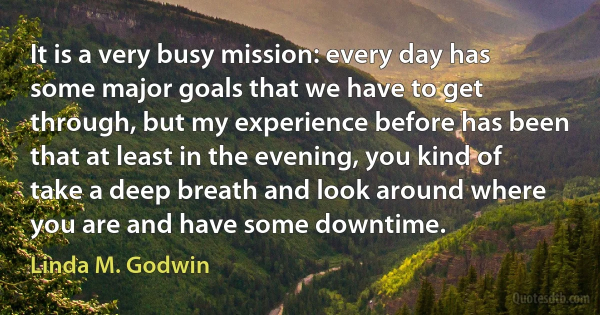 It is a very busy mission: every day has some major goals that we have to get through, but my experience before has been that at least in the evening, you kind of take a deep breath and look around where you are and have some downtime. (Linda M. Godwin)